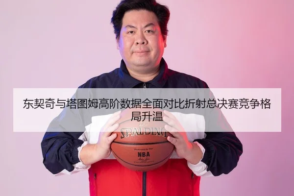 东契奇与塔图姆高阶数据全面对比折射总决赛竞争格局升温