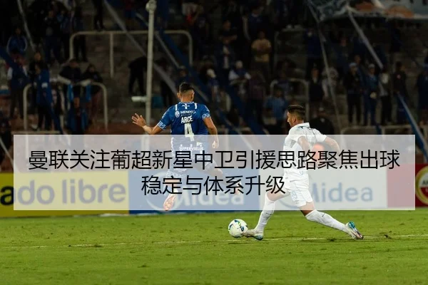 曼联关注葡超新星中卫引援思路聚焦出球稳定与体系升级（bet365）